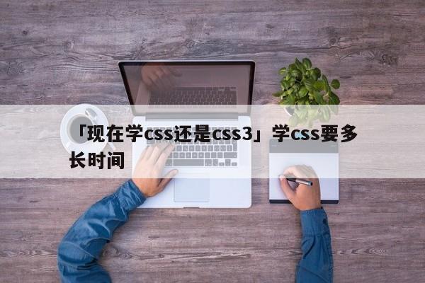 「現(xiàn)在學css還是css3」學css要多長時間