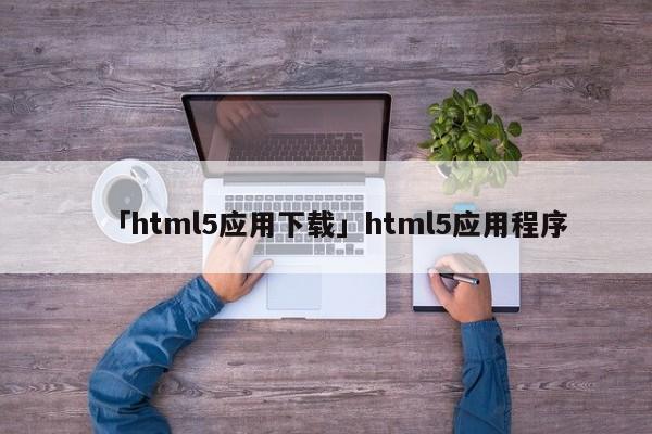 「html5應(yīng)用下載」html5應(yīng)用程序