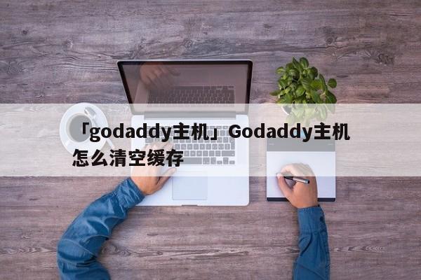 「godaddy主機」Godaddy主機怎么清空緩存