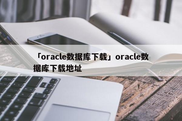 「oracle數(shù)據(jù)庫下載」oracle數(shù)據(jù)庫下載地址