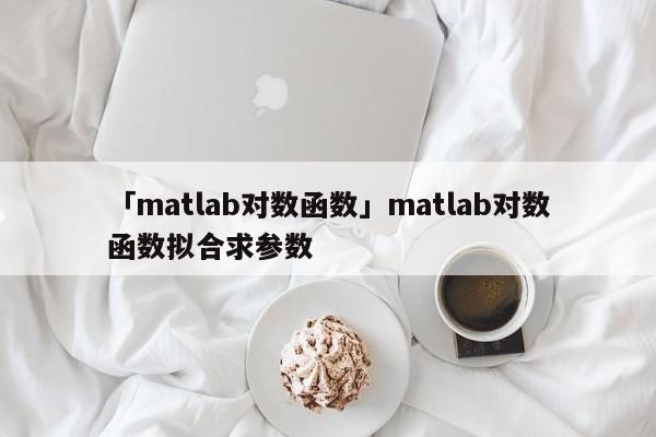 「matlab對數(shù)函數(shù)」matlab對數(shù)函數(shù)擬合求參數(shù)