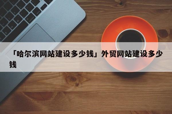 「哈爾濱網(wǎng)站建設多少錢」外貿(mào)網(wǎng)站建設多少錢