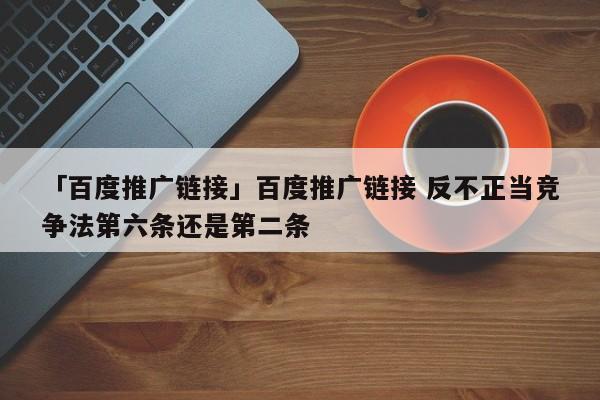 「百度推廣鏈接」百度推廣鏈接 反不正當競爭法第六條還是第二條