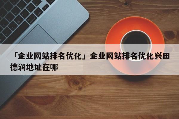 「企業(yè)網(wǎng)站排名優(yōu)化」企業(yè)網(wǎng)站排名優(yōu)化興田德潤(rùn)地址在哪