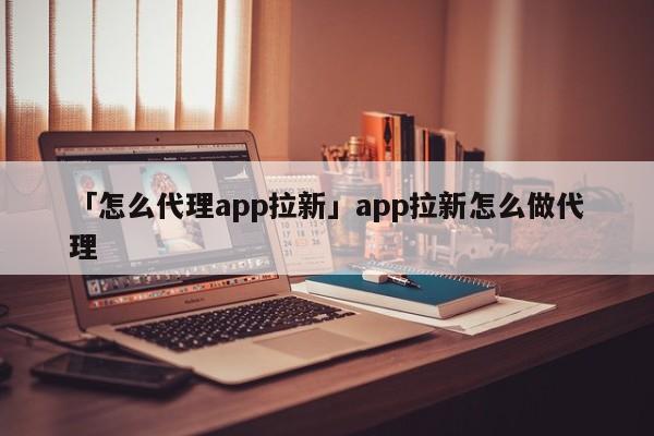 「怎么代理app拉新」app拉新怎么做代理