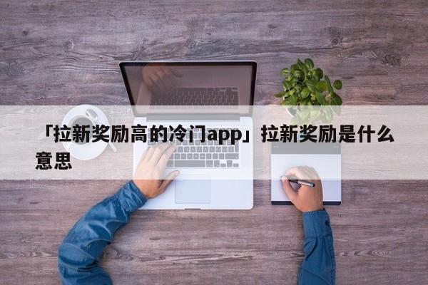 「拉新獎勵高的冷門app」拉新獎勵是什么意思