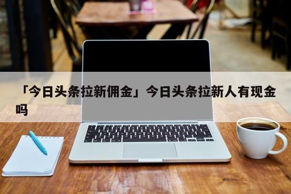 「今日頭條拉新傭金」今日頭條拉新人有現(xiàn)金嗎