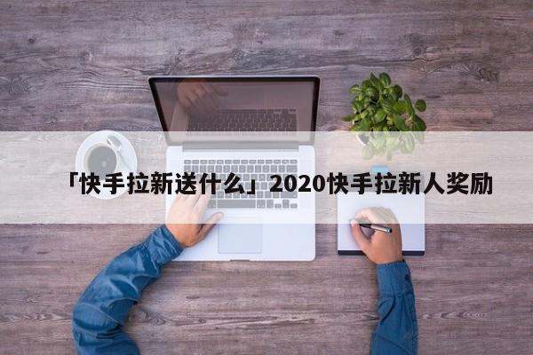 「快手拉新送什么」2020快手拉新人獎(jiǎng)勵(lì)