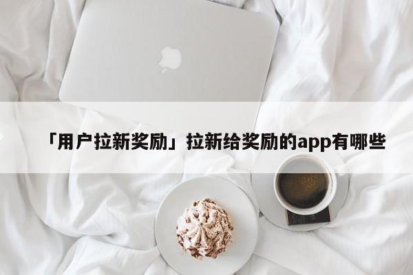 「用戶拉新獎(jiǎng)勵(lì)」拉新給獎(jiǎng)勵(lì)的app有哪些