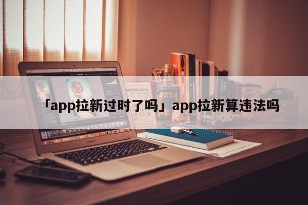 「app拉新過時(shí)了嗎」app拉新算違法嗎