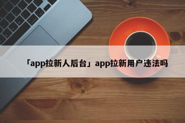 「app拉新人后臺」app拉新用戶違法嗎