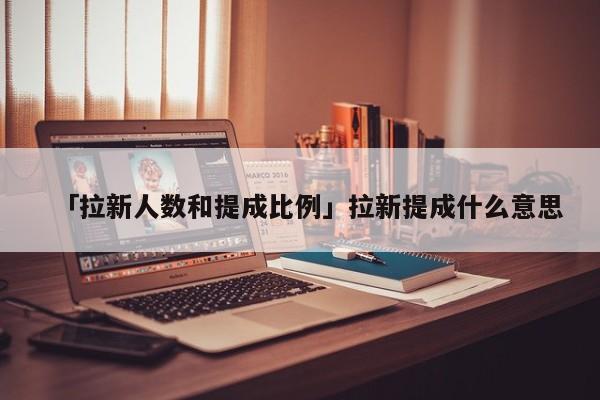 「拉新人數(shù)和提成比例」拉新提成什么意思