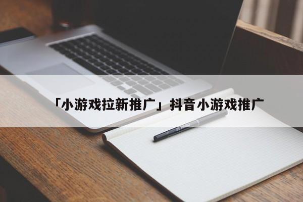 「小游戲拉新推廣」抖音小游戲推廣