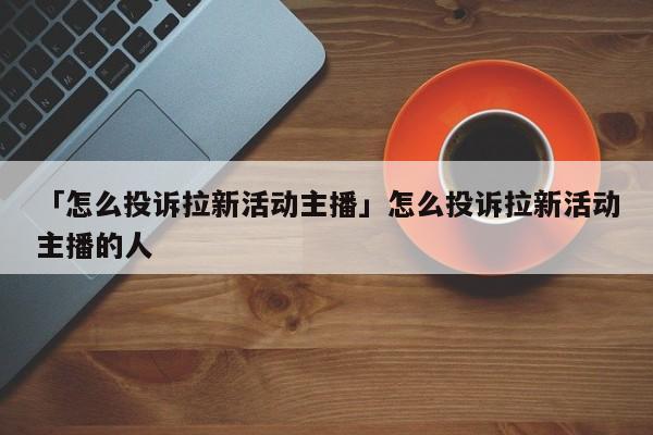 「怎么投訴拉新活動(dòng)主播」怎么投訴拉新活動(dòng)主播的人