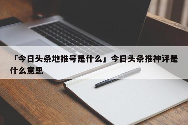 「今日頭條地推號是什么」今日頭條推神評是什么意思