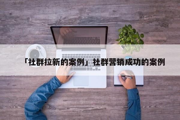 「社群拉新的案例」社群營銷成功的案例