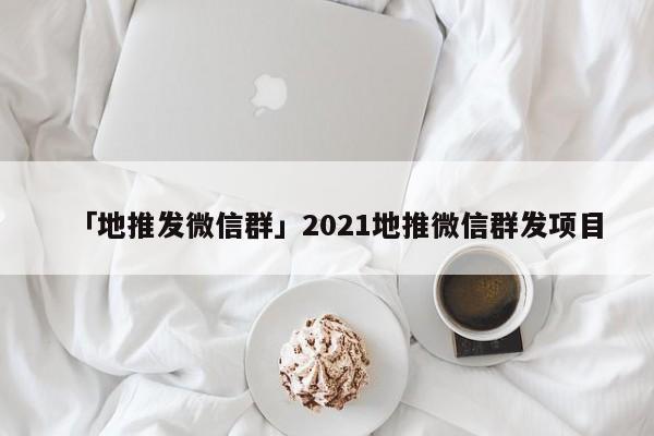 「地推發(fā)微信群」2021地推微信群發(fā)項目