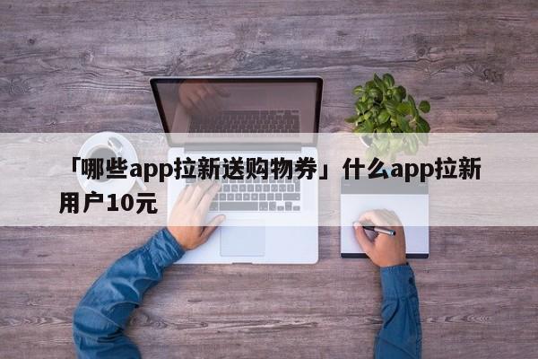 「哪些app拉新送購(gòu)物券」什么app拉新用戶10元