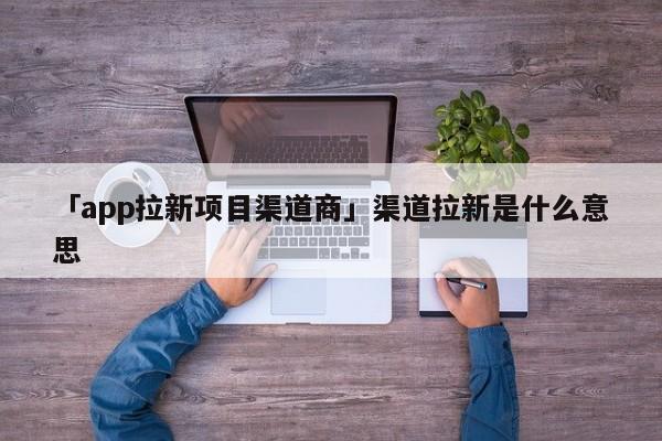 「app拉新項目渠道商」渠道拉新是什么意思