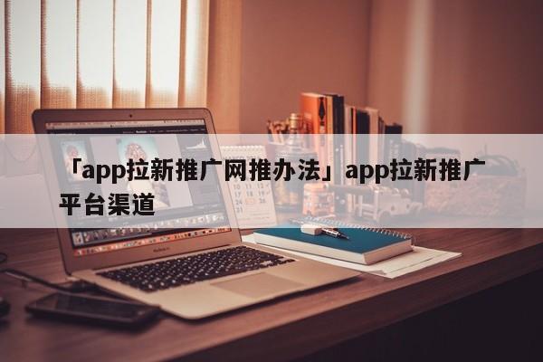 「app拉新推廣網(wǎng)推辦法」app拉新推廣平臺渠道