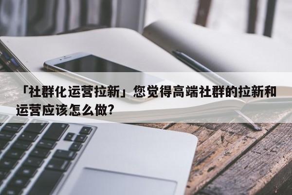 「社群化運營拉新」您覺得高端社群的拉新和運營應該怎么做?