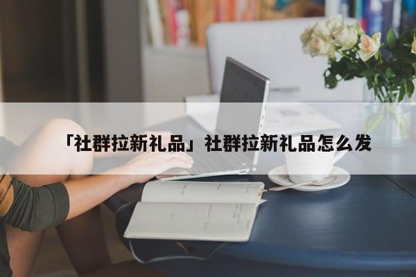 「社群拉新禮品」社群拉新禮品怎么發(fā)