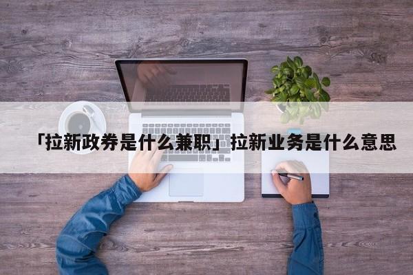 「拉新政券是什么兼職」拉新業(yè)務(wù)是什么意思