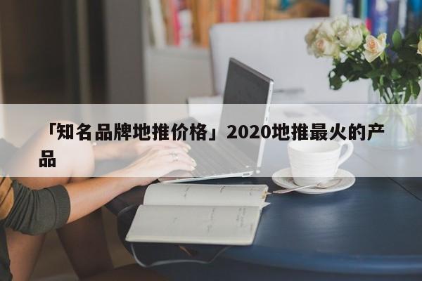 「知名品牌地推價(jià)格」2020地推最火的產(chǎn)品