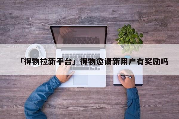 「得物拉新平臺」得物邀請新用戶有獎勵嗎