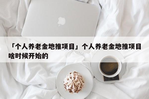 「個人養(yǎng)老金地推項目」個人養(yǎng)老金地推項目啥時候開始的