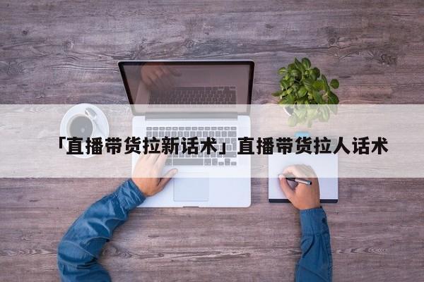 「直播帶貨拉新話術」直播帶貨拉人話術