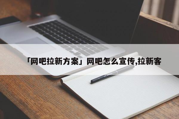 「網(wǎng)吧拉新方案」網(wǎng)吧怎么宣傳,拉新客