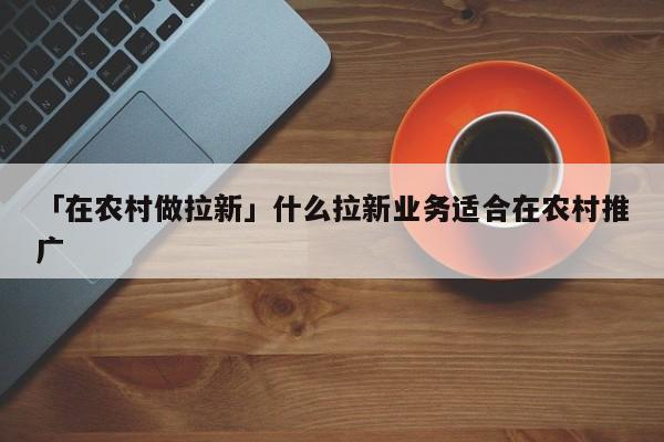 「在農(nóng)村做拉新」什么拉新業(yè)務(wù)適合在農(nóng)村推廣