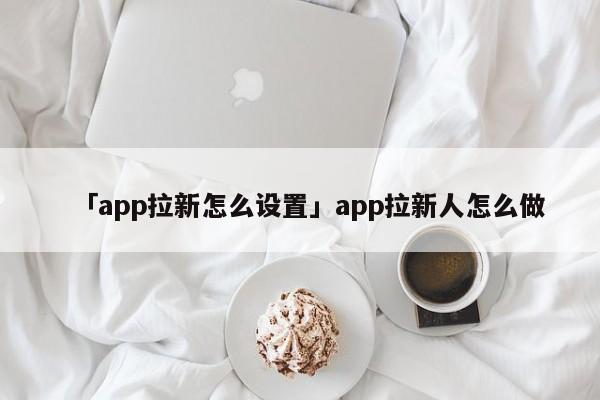 「app拉新怎么設(shè)置」app拉新人怎么做