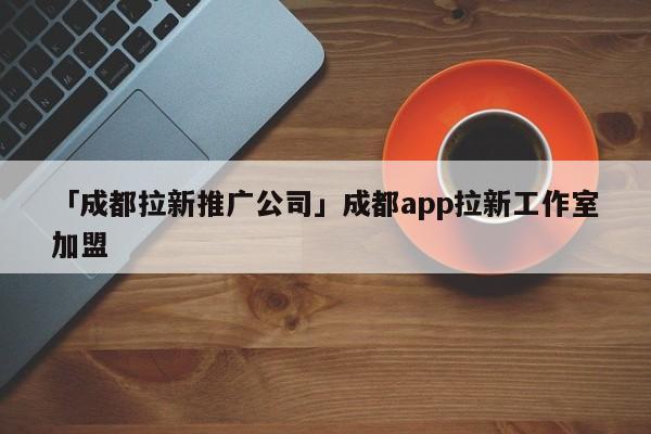 「成都拉新推廣公司」成都app拉新工作室加盟