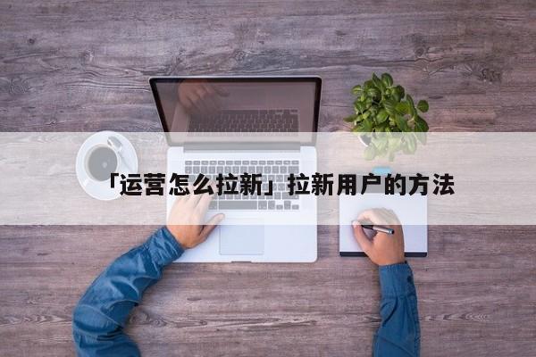 「運營怎么拉新」拉新用戶的方法