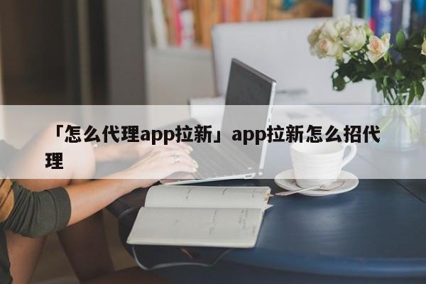 「怎么代理app拉新」app拉新怎么招代理