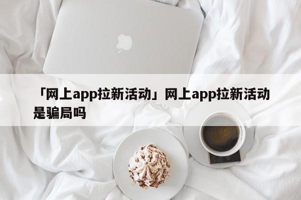 「網上app拉新活動」網上app拉新活動是騙局嗎