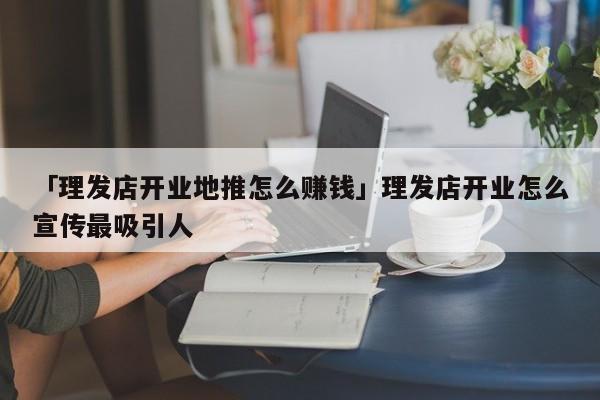 「理發(fā)店開業(yè)地推怎么賺錢」理發(fā)店開業(yè)怎么宣傳最吸引人