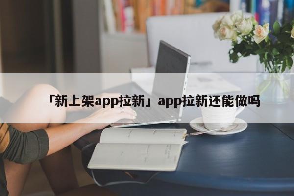 「新上架app拉新」app拉新還能做嗎