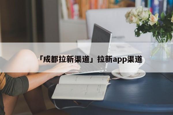 「成都拉新渠道」拉新app渠道