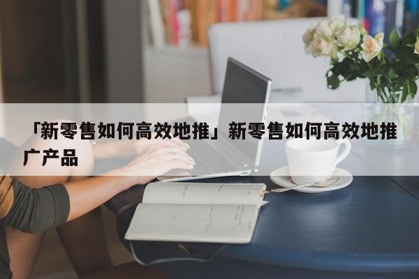 「新零售如何高效地推」新零售如何高效地推廣產(chǎn)品