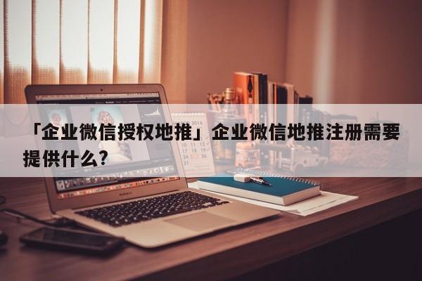 「企業(yè)微信授權(quán)地推」企業(yè)微信地推注冊需要提供什么?