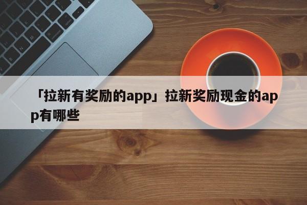 「拉新有獎勵的app」拉新獎勵現(xiàn)金的app有哪些