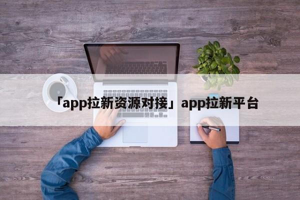 「app拉新資源對(duì)接」app拉新平臺(tái)