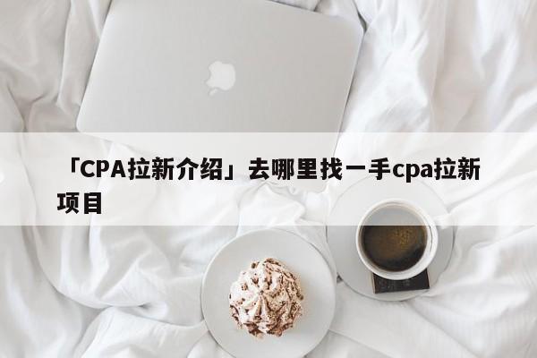 「CPA拉新介紹」去哪里找一手cpa拉新項(xiàng)目