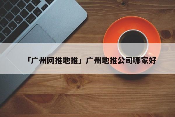 「廣州網(wǎng)推地推」廣州地推公司哪家好