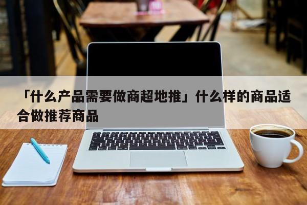 「什么產(chǎn)品需要做商超地推」什么樣的商品適合做推薦商品