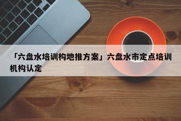 「六盤水培訓(xùn)構(gòu)地推方案」六盤水市定點(diǎn)培訓(xùn)機(jī)構(gòu)認(rèn)定