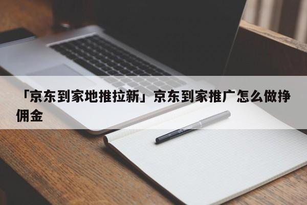 「京東到家地推拉新」京東到家推廣怎么做掙傭金